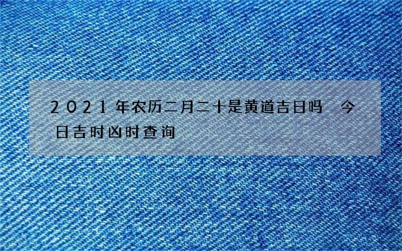 2021年农历二月二十是黄道吉日吗 今日吉时凶时查询